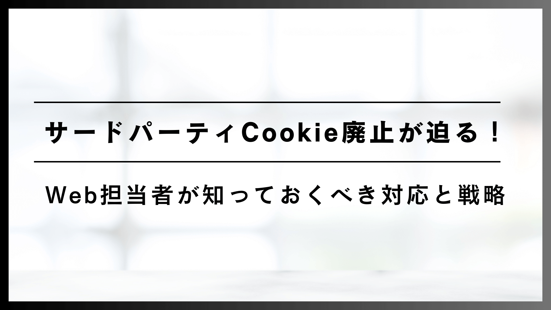 サードパーティCookie廃止が迫る！Web担当者が知っておくべき対応と戦略